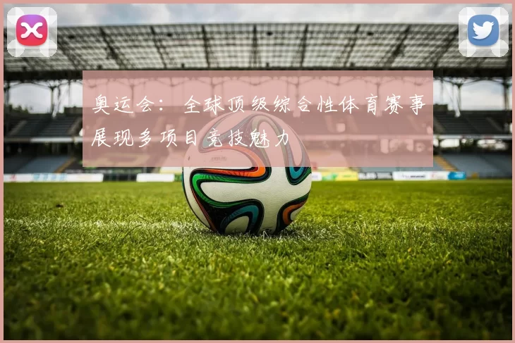 奥运会：全球顶级综合性体育赛事展现多项目竞技魅力