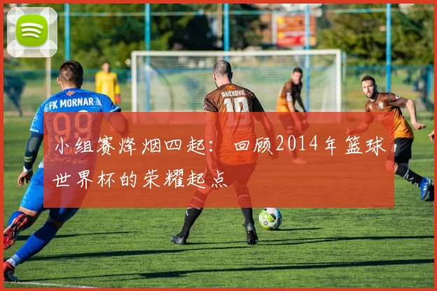 小组赛烽烟四起：回顾2014年篮球世界杯的荣耀起点