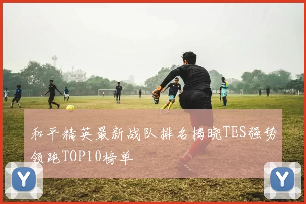 和平精英最新战队排名揭晓TES强势领跑TOP10榜单
