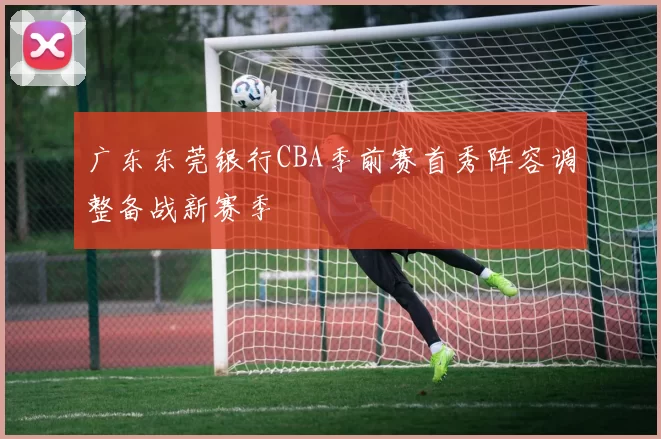 广东东莞银行CBA季前赛首秀阵容调整备战新赛季