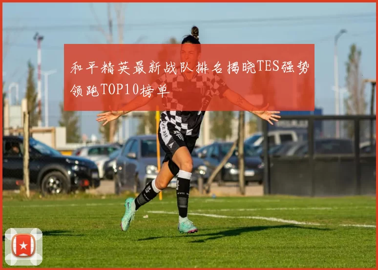 和平精英最新战队排名揭晓TES强势领跑TOP10榜单