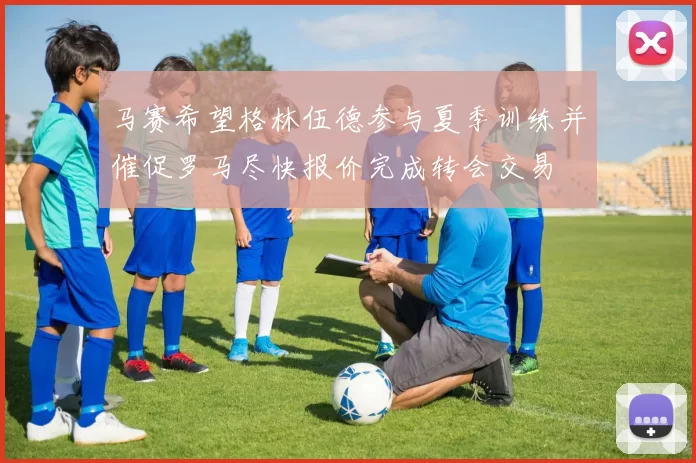 马赛希望格林伍德参与夏季训练并催促罗马尽快报价完成转会交易