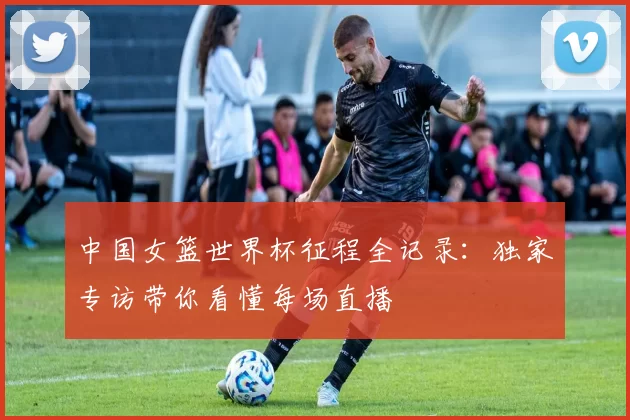 中国女篮世界杯征程全记录：独家专访带你看懂每场直播