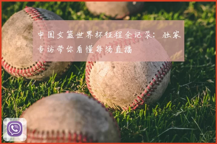 中国女篮世界杯征程全记录：独家专访带你看懂每场直播