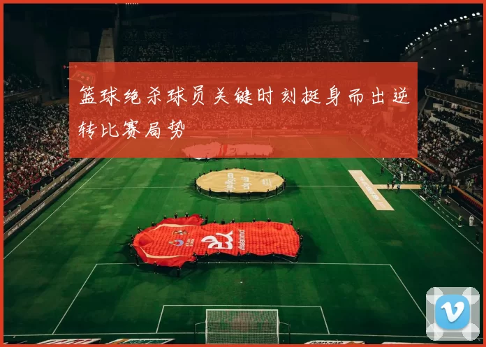 篮球绝杀球员关键时刻挺身而出逆转比赛局势