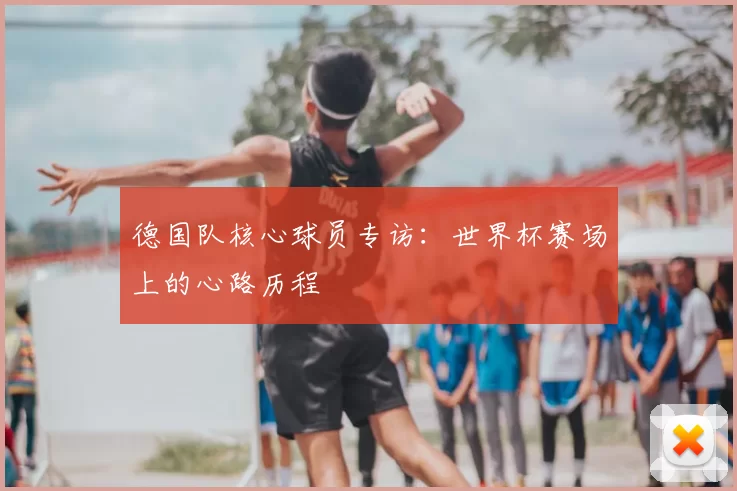 德国队核心球员专访：世界杯赛场上的心路历程