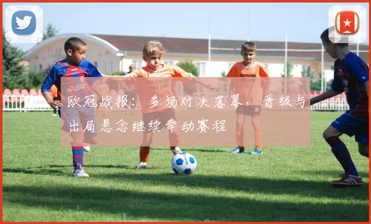 欧冠战报：多场对决落幕，晋级与出局悬念继续牵动赛程