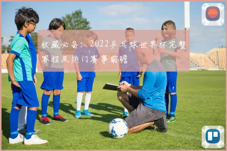 收藏必备：2022乒乓球世界杯完整赛程及热门赛事前瞻