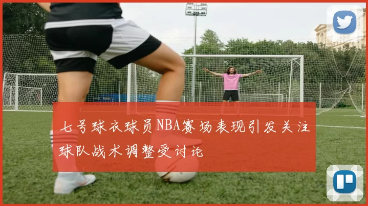 七号球衣球员NBA赛场表现引发关注球队战术调整受讨论