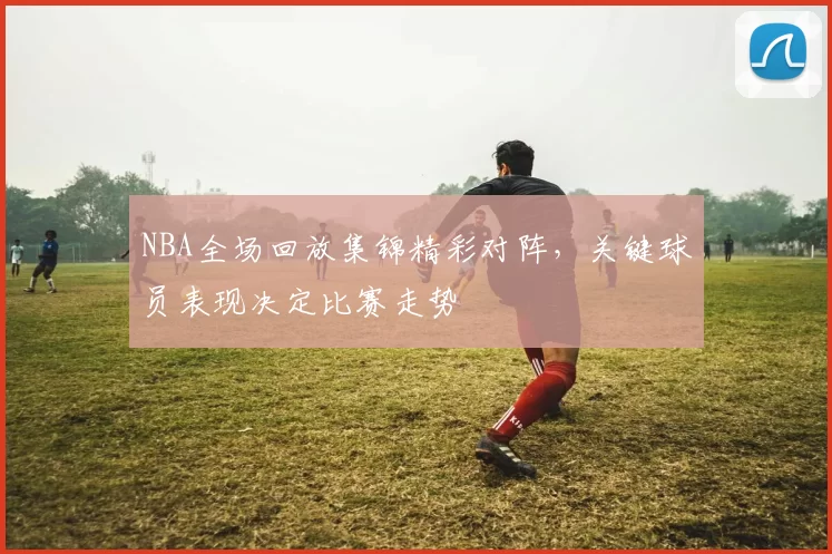 NBA全场回放集锦精彩对阵,关键球员表现决定比赛走势