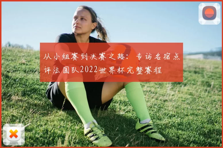 从小组赛到决赛之路：专访名宿点评法国队2022世界杯完整赛程