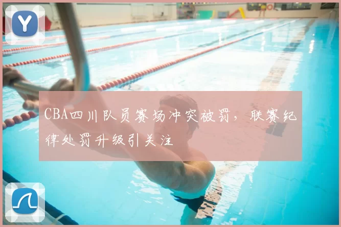 CBA四川队员赛场冲突被罚，联赛纪律处罚升级引关注