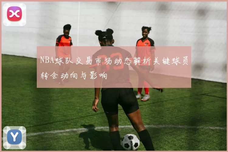 NBA球队交易市场动态解析关键球员转会动向与影响