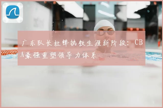 广东队长杜锋执教生涯新阶段:CBA豪强重塑领导力体系