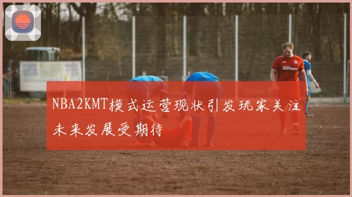 NBA2KMT模式运营现状引发玩家关注未来发展受期待