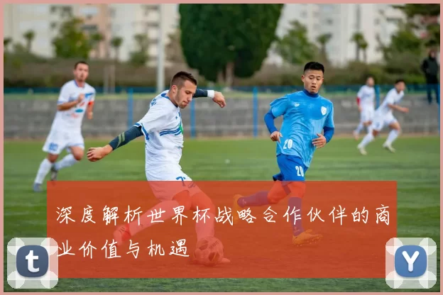深度解析世界杯战略合作伙伴的商业价值与机遇