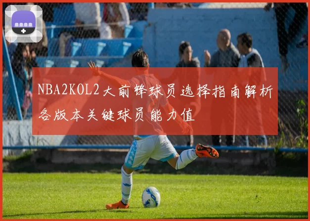 NBA2KOL2大前锋球员选择指南解析各版本关键球员能力值