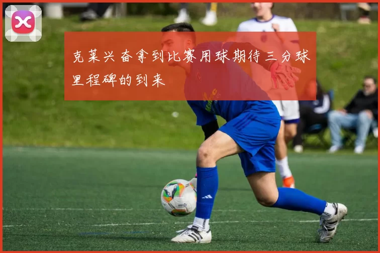 克莱兴奋拿到比赛用球期待三分球里程碑的到来