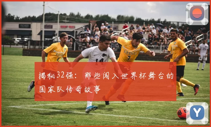 揭秘32强:那些闯入世界杯舞台的国家队传奇故事