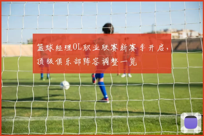 篮球经理OL职业联赛新赛季开启，顶级俱乐部阵容调整一览