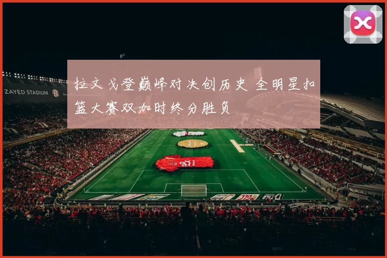 拉文戈登巅峰对决创历史 全明星扣篮大赛双加时终分胜负