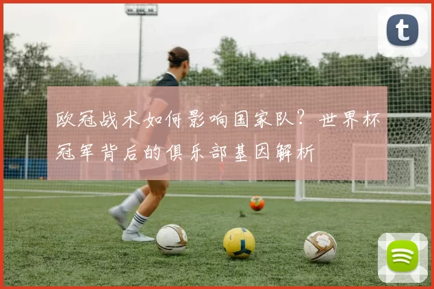 欧冠战术如何影响国家队？世界杯冠军背后的俱乐部基因解析
