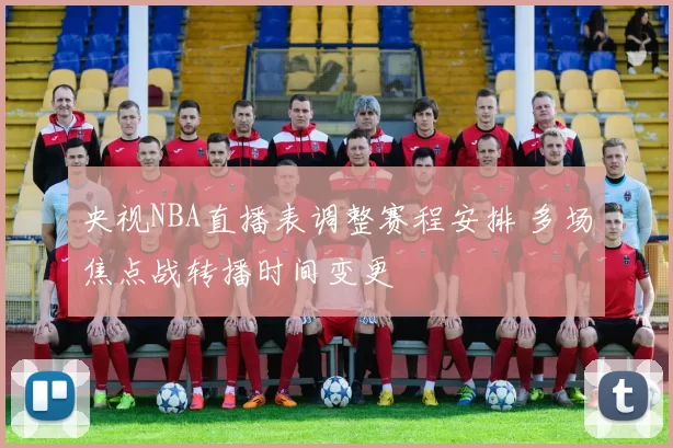 央视NBA直播表调整赛程安排 多场焦点战转播时间变更