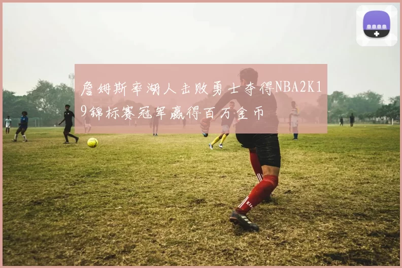 詹姆斯率湖人击败勇士夺得NBA2K19锦标赛冠军赢得百万金币