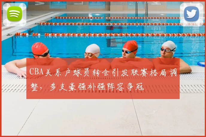 CBA关系户球员转会引发联赛格局调整，多支豪强补强阵容争冠