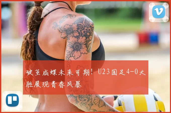 破茧成蝶未来可期！U23国足4-0大胜展现青春风暴