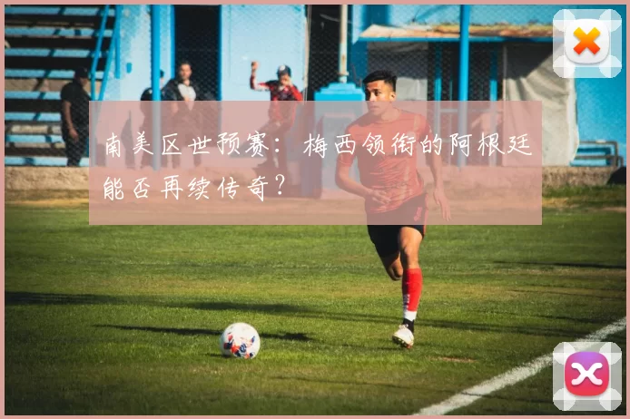 南美区世预赛：梅西领衔的阿根廷能否再续传奇？