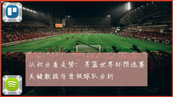 从积分看走势:男篮世界杯预选赛关键数据与晋级球队分析