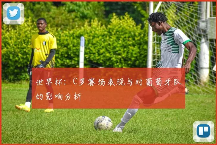 世界杯:C罗赛场表现与对葡萄牙队的影响分析