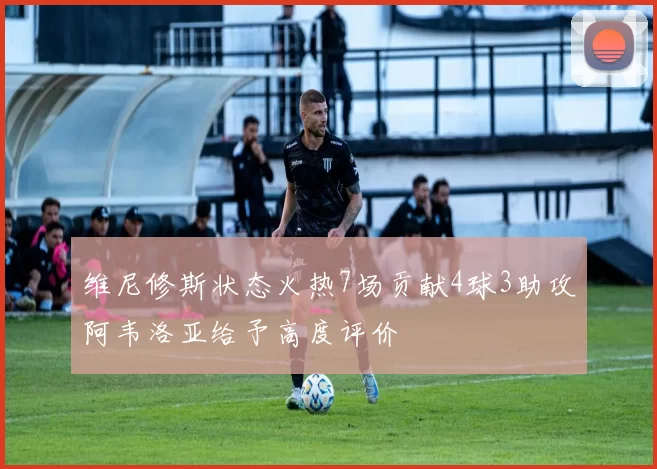 维尼修斯状态火热7场贡献4球3助攻阿韦洛亚给予高度评价
