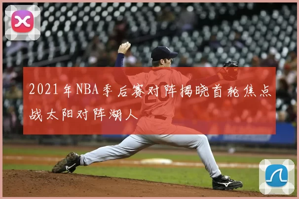 2021年NBA季后赛对阵揭晓首轮焦点战太阳对阵湖人