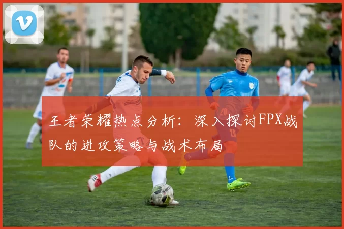 王者荣耀热点分析：深入探讨FPX战队的进攻策略与战术布局