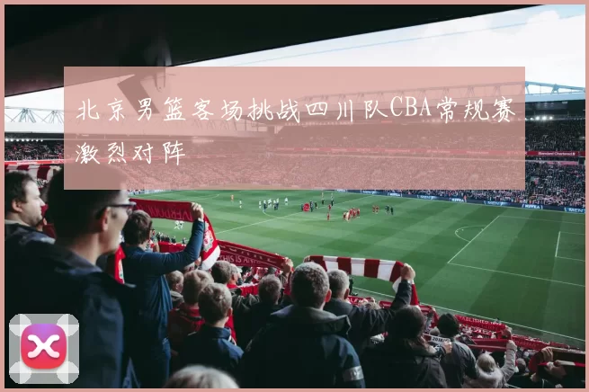 北京男篮客场挑战四川队CBA常规赛激烈对阵