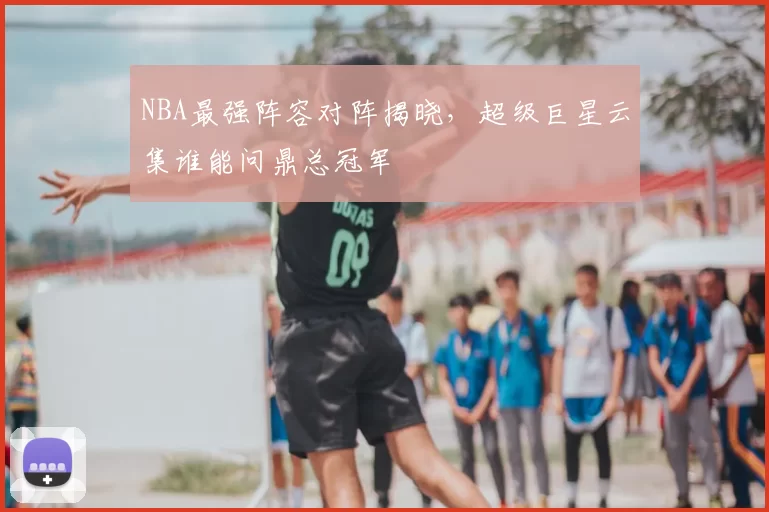 NBA最强阵容对阵揭晓，超级巨星云集谁能问鼎总冠军