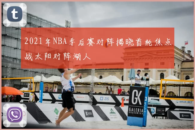 2021年NBA季后赛对阵揭晓首轮焦点战太阳对阵湖人