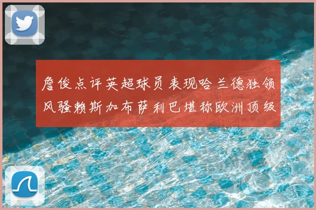 詹俊点评英超球员表现哈兰德独领风骚赖斯加布萨利巴堪称欧洲顶级