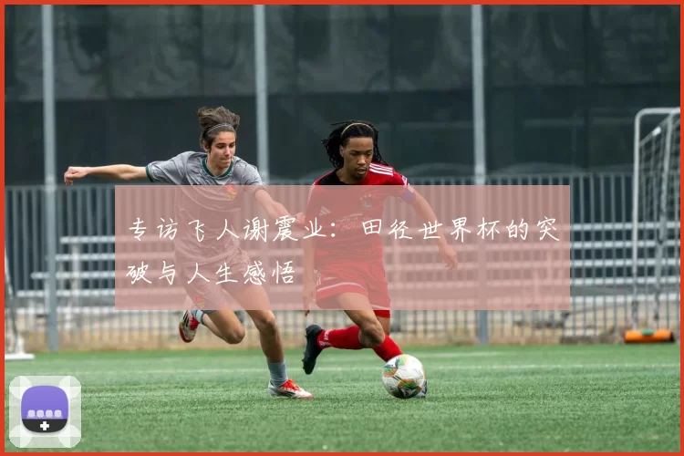 专访飞人谢震业：田径世界杯的突破与人生感悟
