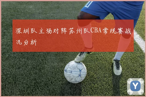 深圳队主场对阵苏州队CBA常规赛战况分析