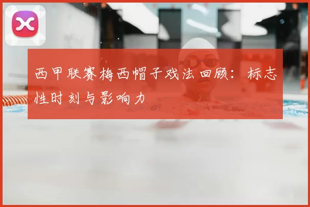 西甲联赛梅西帽子戏法回顾：标志性时刻与影响力