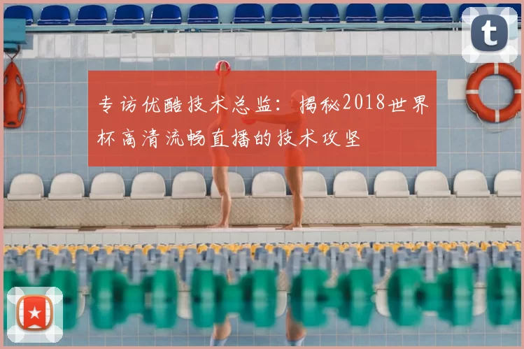 专访优酷技术总监:揭秘2018世界杯高清流畅直播的技术攻坚