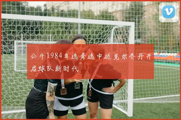 公牛1984年选秀选中迈克尔乔丹开启球队新时代