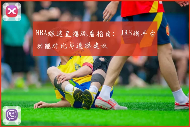NBA球迷直播观看指南:JRS线平台功能对比与选择建议