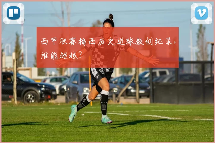 西甲联赛梅西历史进球数创纪录，谁能超越？